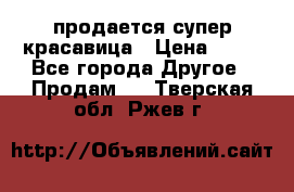 продается супер красавица › Цена ­ 50 - Все города Другое » Продам   . Тверская обл.,Ржев г.